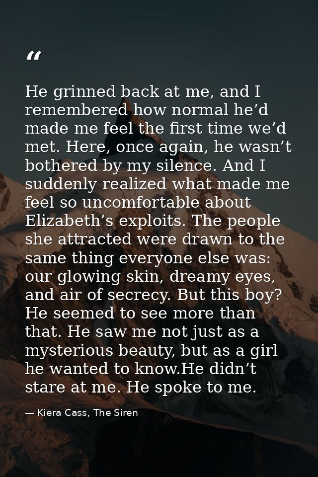 He grinned back at me, and I remembered how normal he’d made me feel the first time we’d met. Here, once again, he wasn’ — Kiera Cass, The Siren