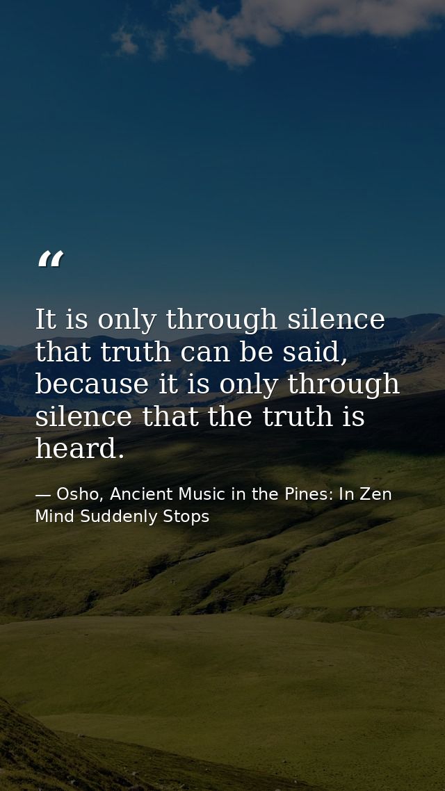 It is only through silence that truth can be said, because it is only through silence that the truth is heard. — Osho, Ancient Music in the Pines: In Zen Mind Suddenly Stops