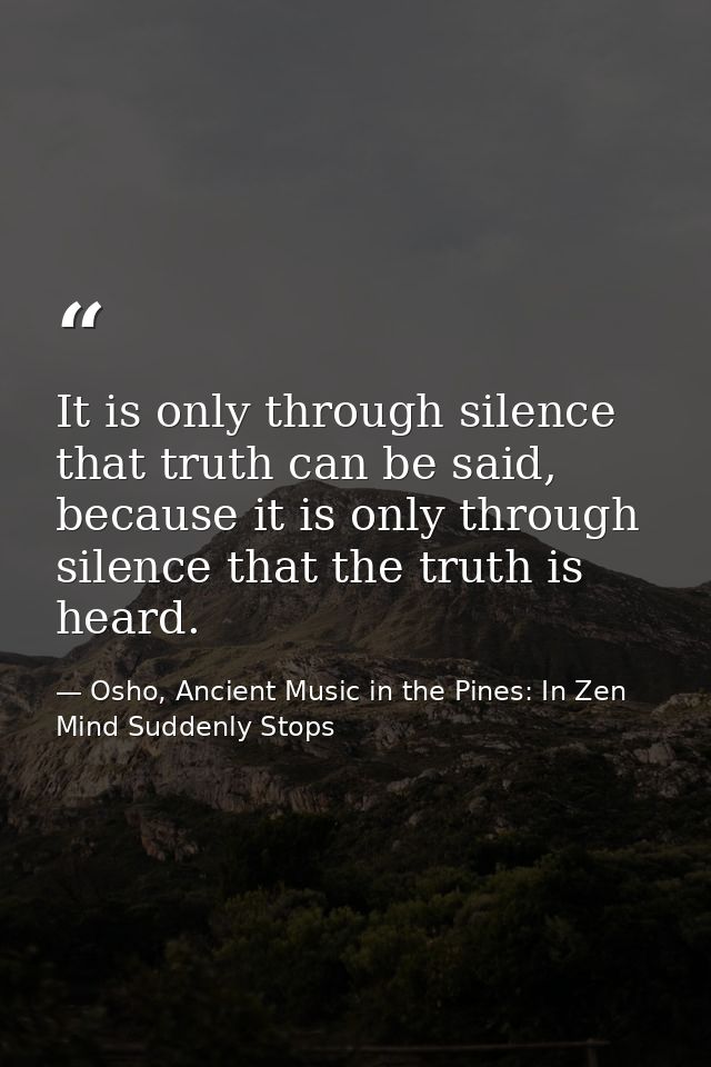 It is only through silence that truth can be said, because it is only through silence that the truth is heard. — Osho, Ancient Music in the Pines: In Zen Mind Suddenly Stops