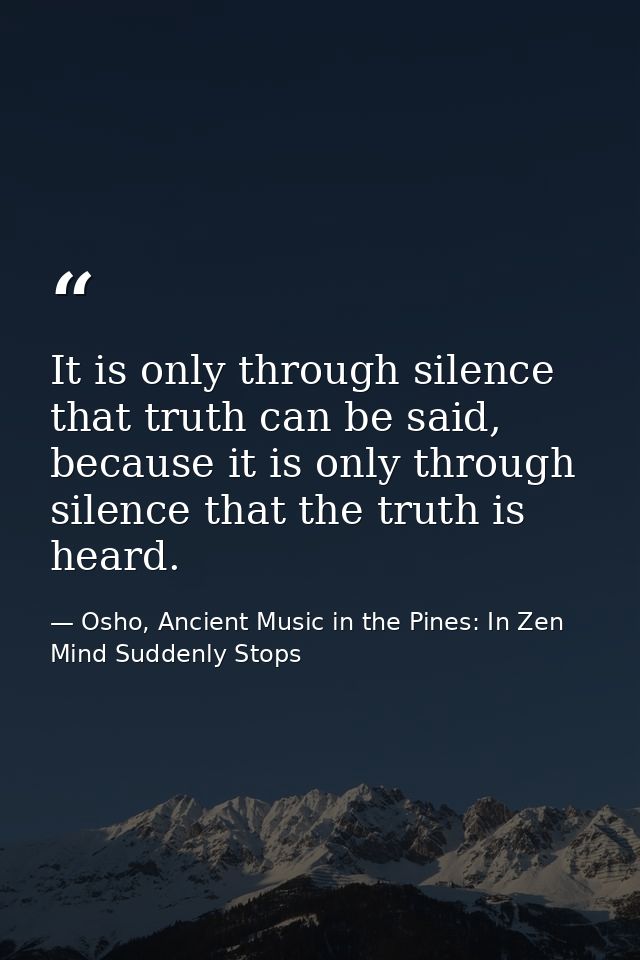It is only through silence that truth can be said, because it is only through silence that the truth is heard. — Osho, Ancient Music in the Pines: In Zen Mind Suddenly Stops