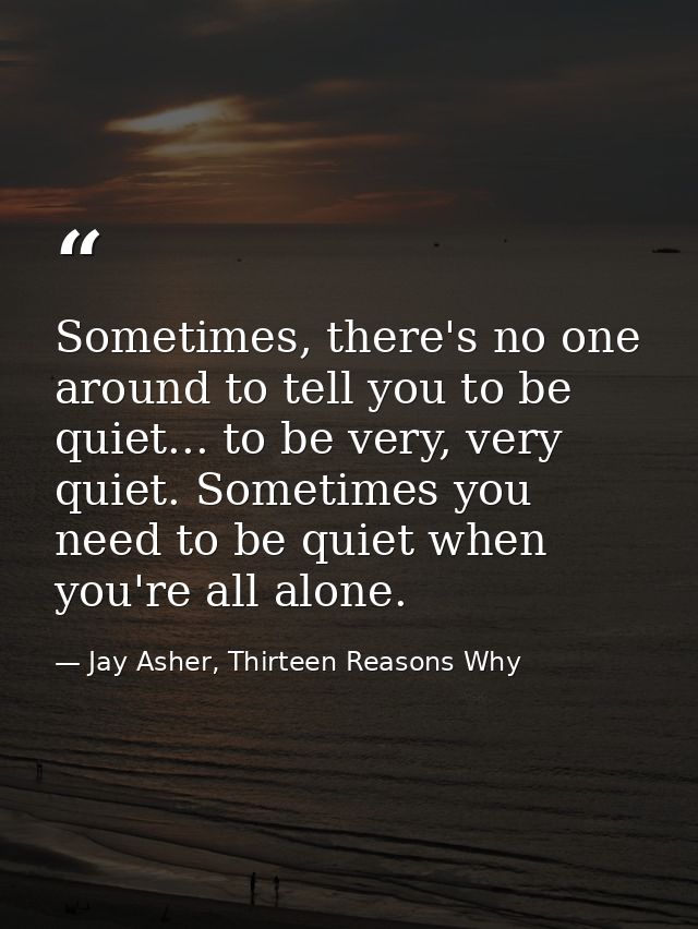 Sometimes, there's no one around to tell you to be quiet... to be very, very quiet. Sometimes you need to be quiet when  — Jay Asher, Thirteen Reasons Why