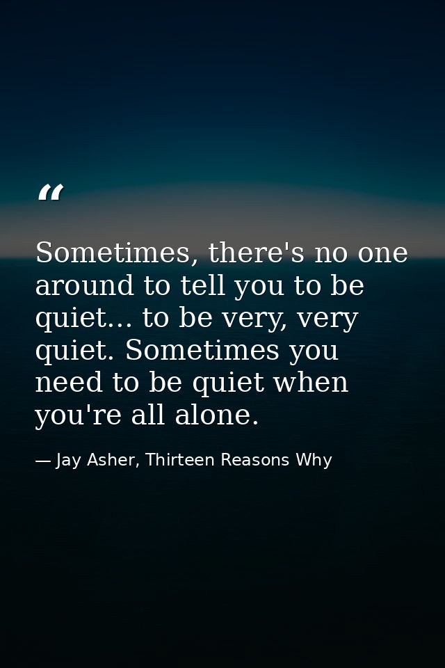 Sometimes, there's no one around to tell you to be quiet... to be very, very quiet. Sometimes you need to be quiet when  — Jay Asher, Thirteen Reasons Why