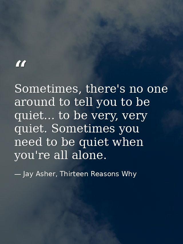 Sometimes, there's no one around to tell you to be quiet... to be very, very quiet. Sometimes you need to be quiet when  — Jay Asher, Thirteen Reasons Why