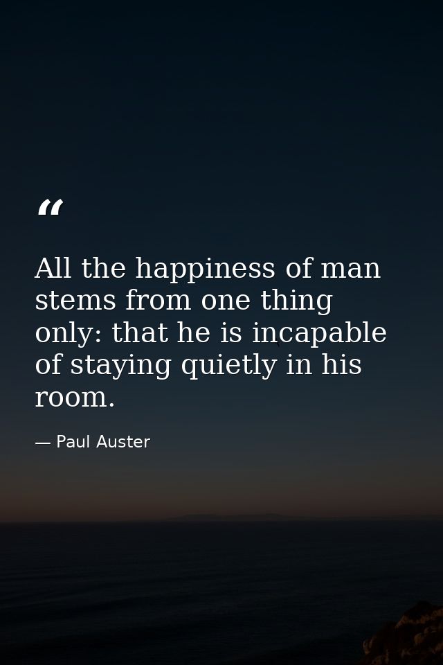 All the happiness of man stems from one thing only: that he is incapable of staying quietly in his room. — Paul Auster