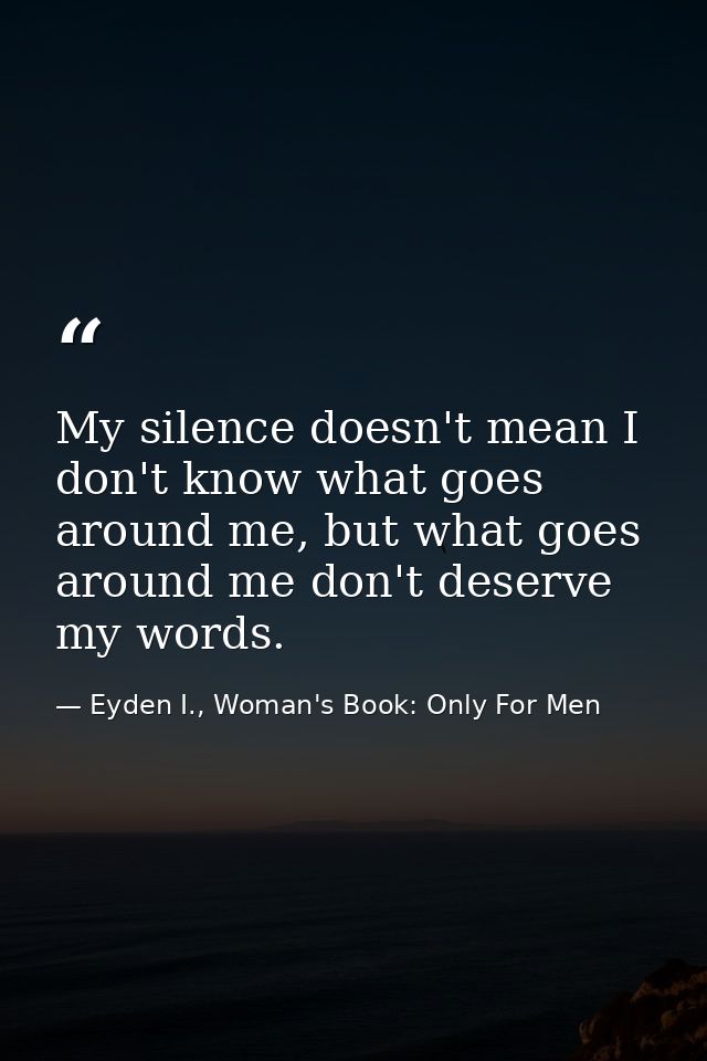 My silence doesn't mean I don't know what goes around me, but what goes around me don't deserve my words. — Eyden I., Woman's Book: Only For Men
