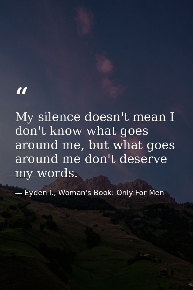 My silence doesn't mean I don't know what goes around me, but what goes around me don't deserve my words. — Eyden I., Woman's Book: Only For Men