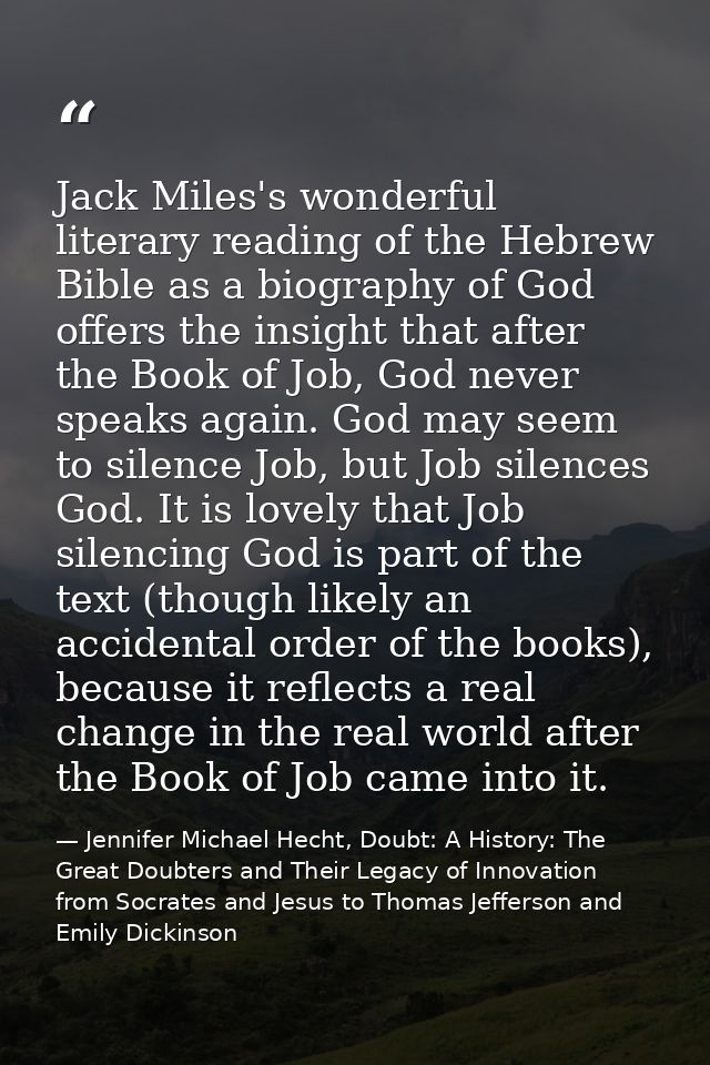 Jack Miles's wonderful literary reading of the Hebrew Bible as a biography of God offers the insight that after the Book — Jennifer Michael Hecht, Doubt: A History: The Great Doubters and Their Legacy of Innovation from Socrates and Jesus to Thomas Jefferson and Emily Dickinson