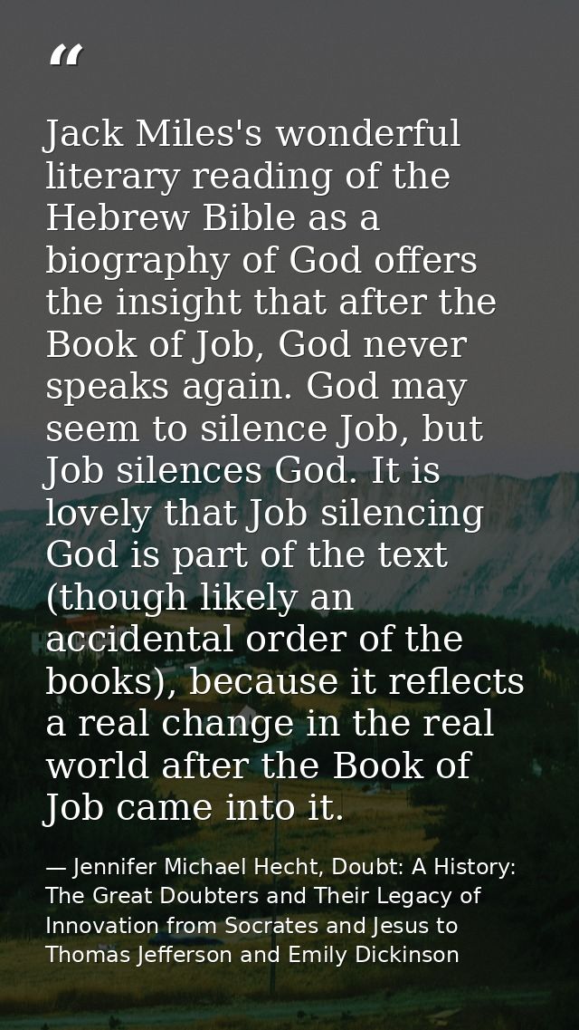 Jack Miles's wonderful literary reading of the Hebrew Bible as a biography of God offers the insight that after the Book — Jennifer Michael Hecht, Doubt: A History: The Great Doubters and Their Legacy of Innovation from Socrates and Jesus to Thomas Jefferson and Emily Dickinson