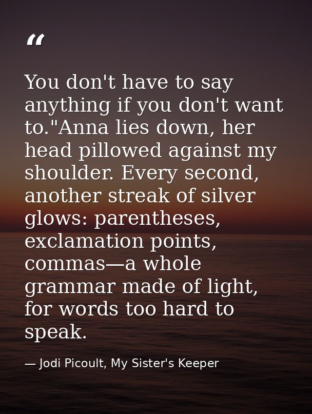 You don't have to say anything if you don't want to."Anna lies down, her head pillowed against my shoulder. Every second — Jodi Picoult, My Sister's Keeper
