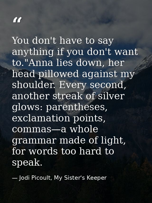 You don't have to say anything if you don't want to."Anna lies down, her head pillowed against my shoulder. Every second — Jodi Picoult, My Sister's Keeper