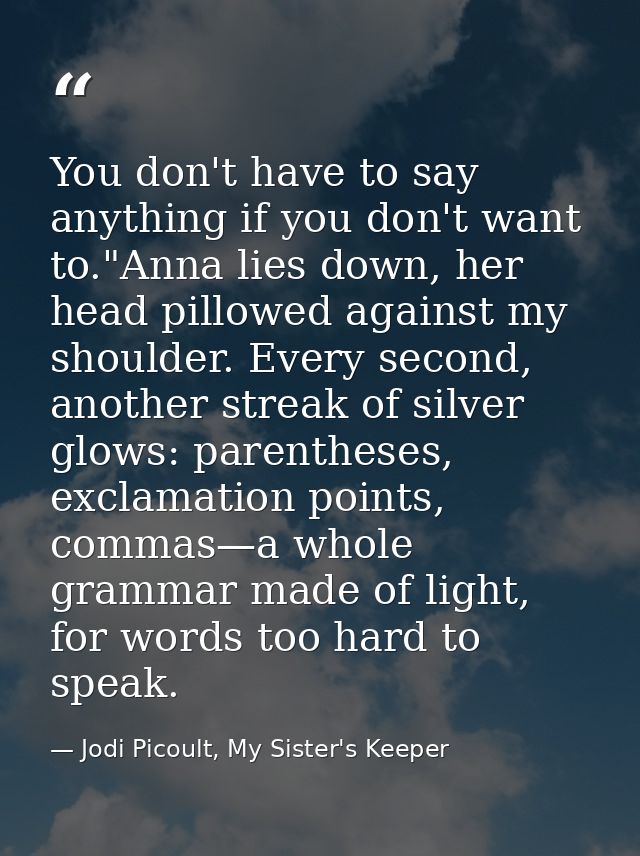 You don't have to say anything if you don't want to."Anna lies down, her head pillowed against my shoulder. Every second — Jodi Picoult, My Sister's Keeper
