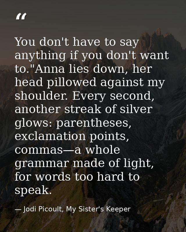 You don't have to say anything if you don't want to."Anna lies down, her head pillowed against my shoulder. Every second — Jodi Picoult, My Sister's Keeper
