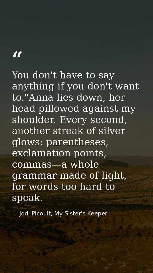 You don't have to say anything if you don't want to."Anna lies down, her head pillowed against my shoulder. Every second — Jodi Picoult, My Sister's Keeper