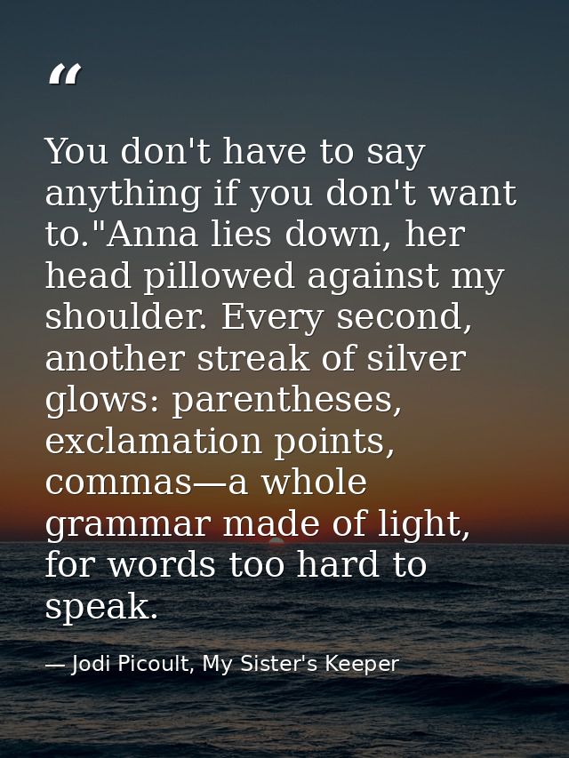 You don't have to say anything if you don't want to."Anna lies down, her head pillowed against my shoulder. Every second — Jodi Picoult, My Sister's Keeper