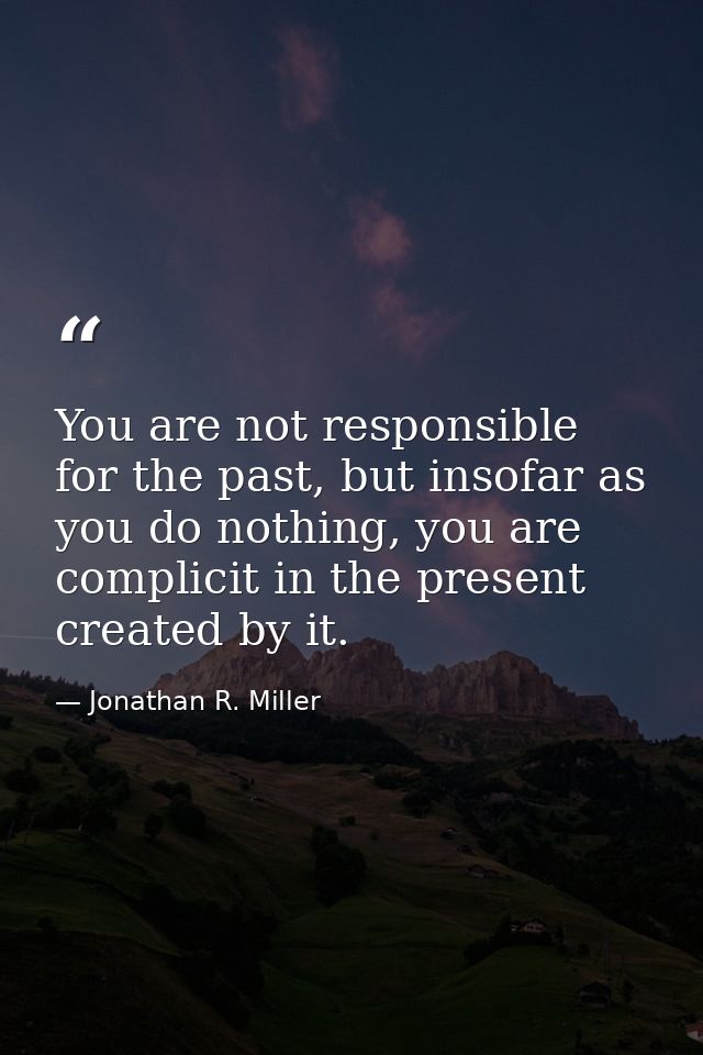 You are not responsible for the past, but insofar as you do nothing, you are complicit in the present created by it. — Jonathan R. Miller