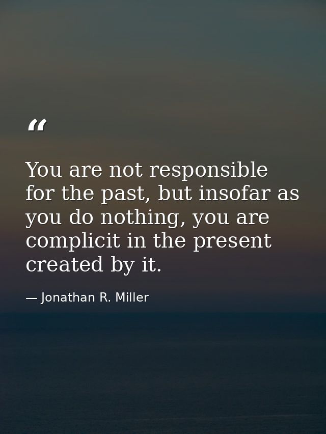 You are not responsible for the past, but insofar as you do nothing, you are complicit in the present created by it. — Jonathan R. Miller