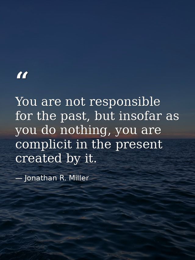 You are not responsible for the past, but insofar as you do nothing, you are complicit in the present created by it. — Jonathan R. Miller