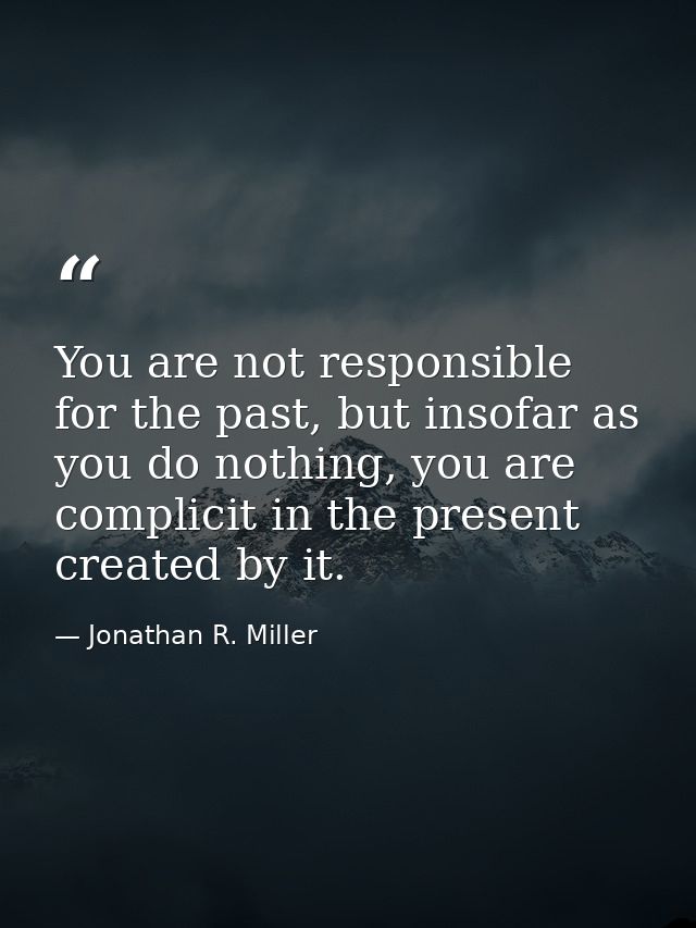You are not responsible for the past, but insofar as you do nothing, you are complicit in the present created by it. — Jonathan R. Miller