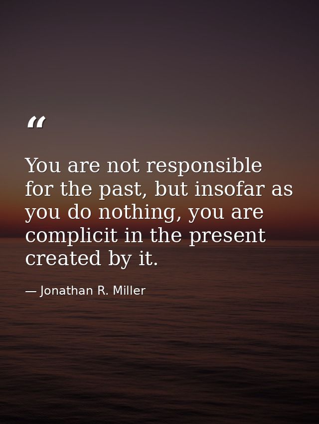 You are not responsible for the past, but insofar as you do nothing, you are complicit in the present created by it. — Jonathan R. Miller