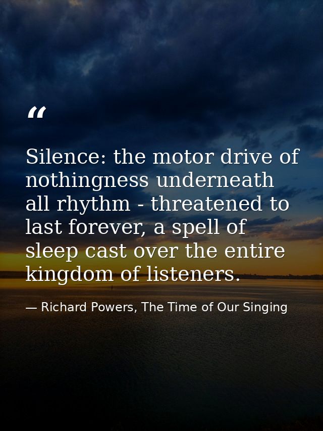 Silence: the motor drive of nothingness underneath all rhythm - threatened to last forever, a spell of sleep cast over t — Richard Powers, The Time of Our Singing