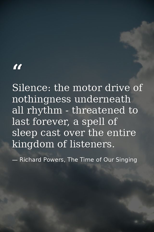 Silence: the motor drive of nothingness underneath all rhythm - threatened to last forever, a spell of sleep cast over t — Richard Powers, The Time of Our Singing