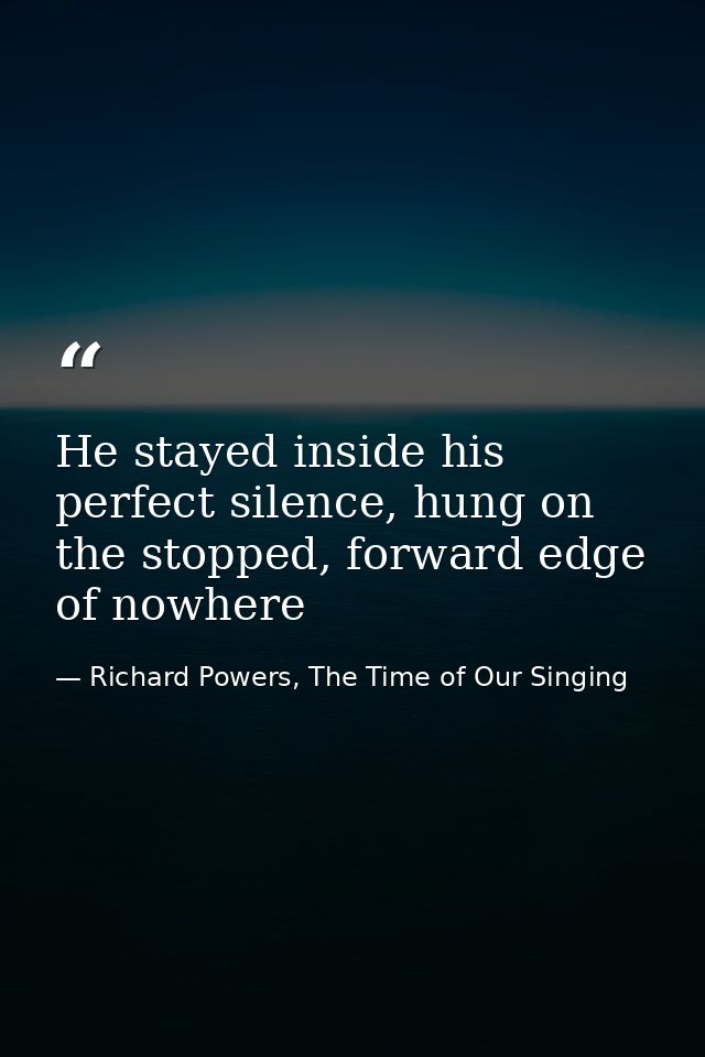 He stayed inside his perfect silence, hung on the stopped, forward edge of nowhere — Richard Powers, The Time of Our Singing