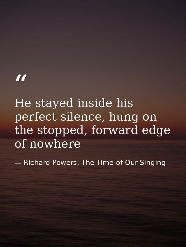 He stayed inside his perfect silence, hung on the stopped, forward edge of nowhere — Richard Powers, The Time of Our Singing