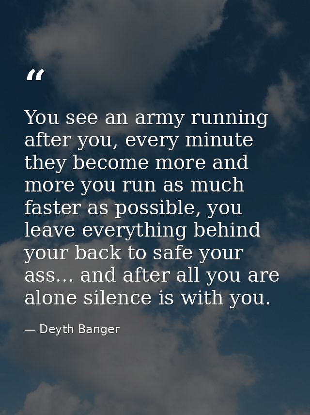You see an army running after you, every minute they become more and more you run as much faster as possible, you leave  — Deyth Banger