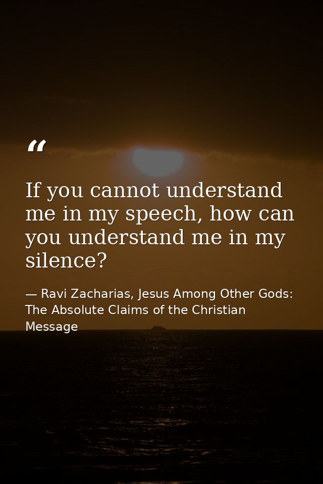 If you cannot understand me in my speech, how can you understand me in my silence? — Ravi Zacharias, Jesus Among Other Gods: The Absolute Claims of the Christian Message