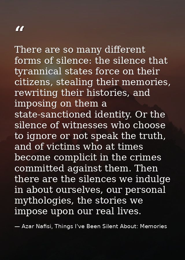 There are so many different forms of silence: the silence that tyrannical states force on their citizens, stealing their — Azar Nafisi, Things I've Been Silent About: Memories