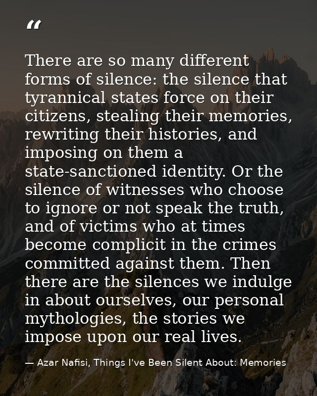 There are so many different forms of silence: the silence that tyrannical states force on their citizens, stealing their — Azar Nafisi, Things I've Been Silent About: Memories