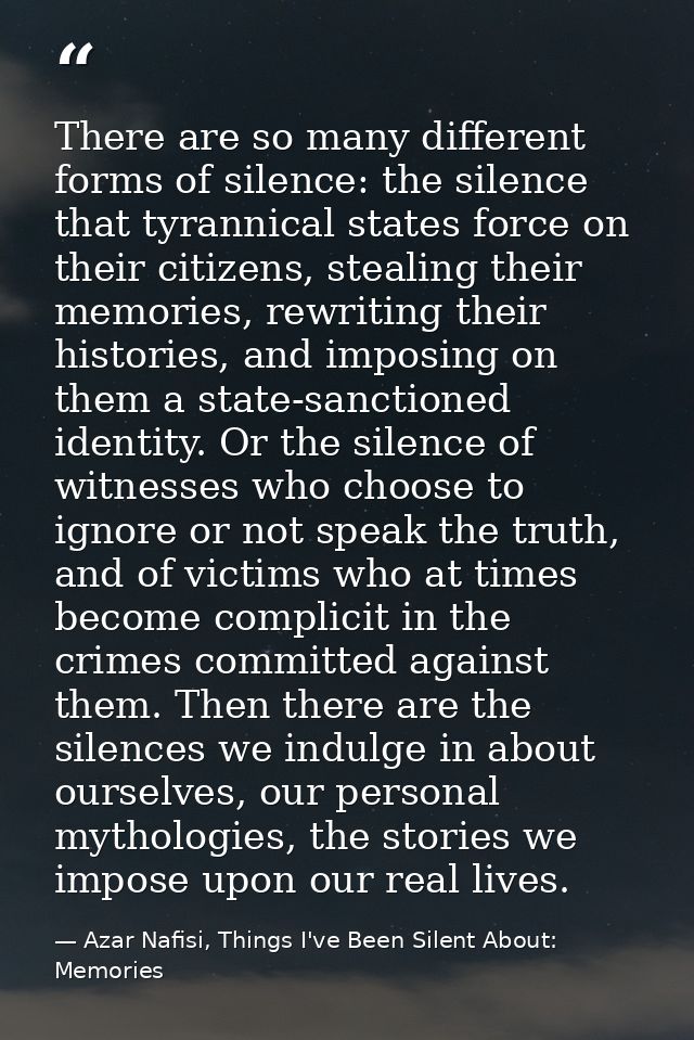 There are so many different forms of silence: the silence that tyrannical states force on their citizens, stealing their — Azar Nafisi, Things I've Been Silent About: Memories
