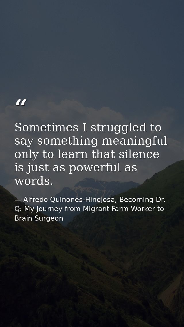Sometimes I struggled to say something meaningful only to learn that silence is just as powerful as words. — Alfredo Quinones-Hinojosa, Becoming Dr. Q: My Journey from Migrant Farm Worker to Brain Surgeon