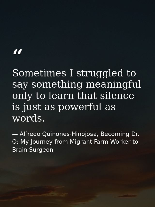 Sometimes I struggled to say something meaningful only to learn that silence is just as powerful as words. — Alfredo Quinones-Hinojosa, Becoming Dr. Q: My Journey from Migrant Farm Worker to Brain Surgeon