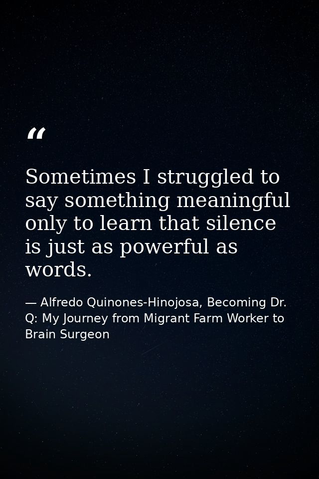 Sometimes I struggled to say something meaningful only to learn that silence is just as powerful as words. — Alfredo Quinones-Hinojosa, Becoming Dr. Q: My Journey from Migrant Farm Worker to Brain Surgeon