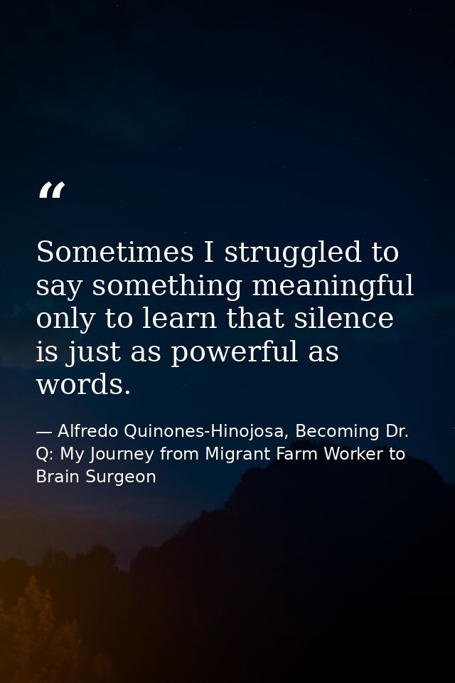 Sometimes I struggled to say something meaningful only to learn that silence is just as powerful as words. — Alfredo Quinones-Hinojosa, Becoming Dr. Q: My Journey from Migrant Farm Worker to Brain Surgeon