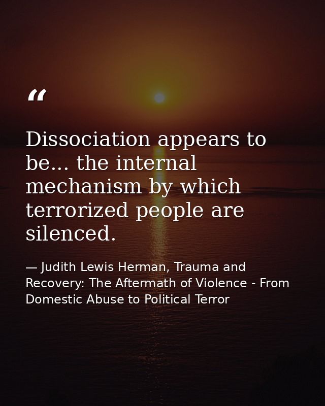 Dissociation appears to be... the internal mechanism by which terrorized people are silenced. — Judith Lewis Herman, Trauma and Recovery: The Aftermath of Violence - From Domestic Abuse to Political Terror