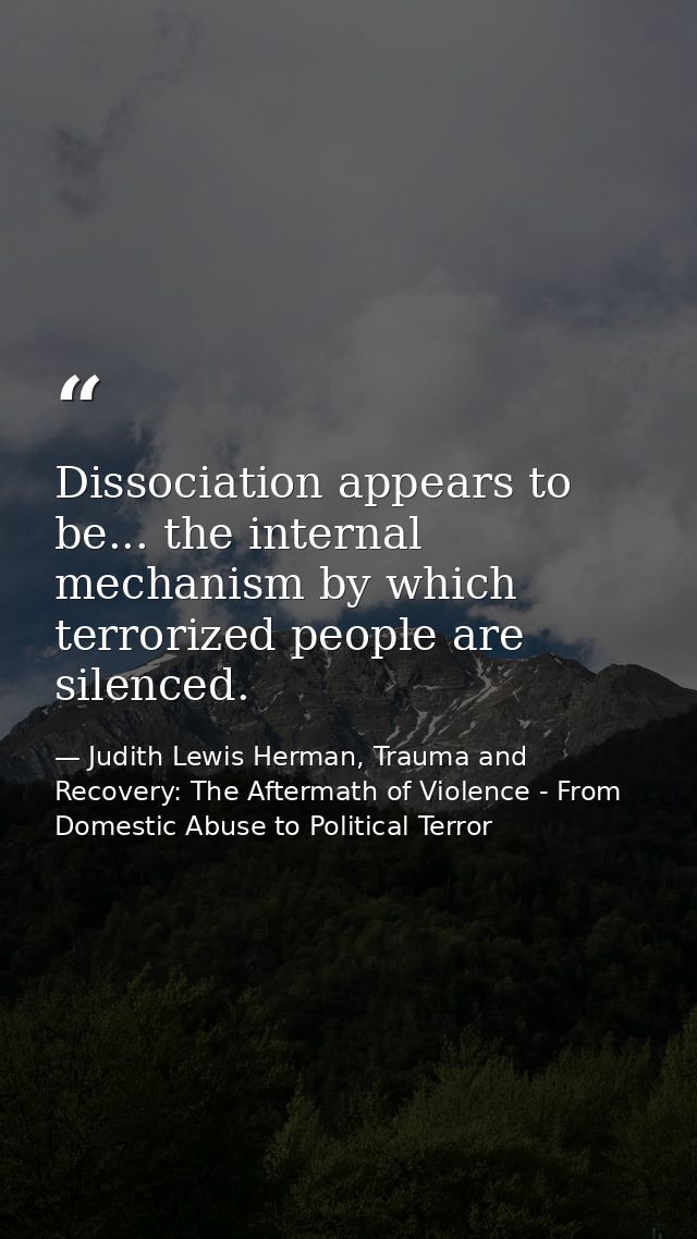 Dissociation appears to be... the internal mechanism by which terrorized people are silenced. — Judith Lewis Herman, Trauma and Recovery: The Aftermath of Violence - From Domestic Abuse to Political Terror