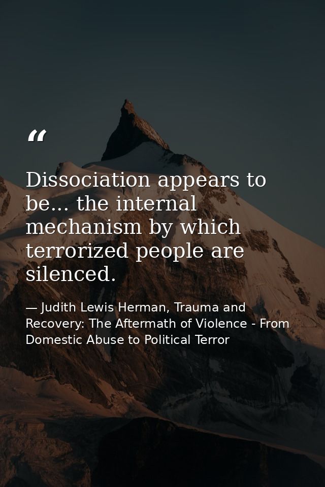 Dissociation appears to be... the internal mechanism by which terrorized people are silenced. — Judith Lewis Herman, Trauma and Recovery: The Aftermath of Violence - From Domestic Abuse to Political Terror