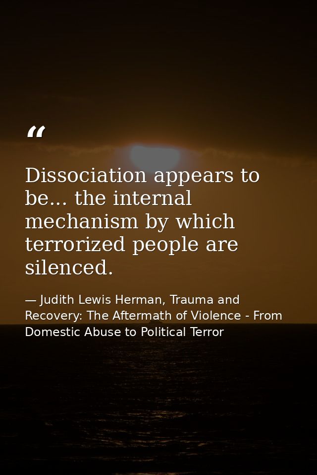 Dissociation appears to be... the internal mechanism by which terrorized people are silenced. — Judith Lewis Herman, Trauma and Recovery: The Aftermath of Violence - From Domestic Abuse to Political Terror