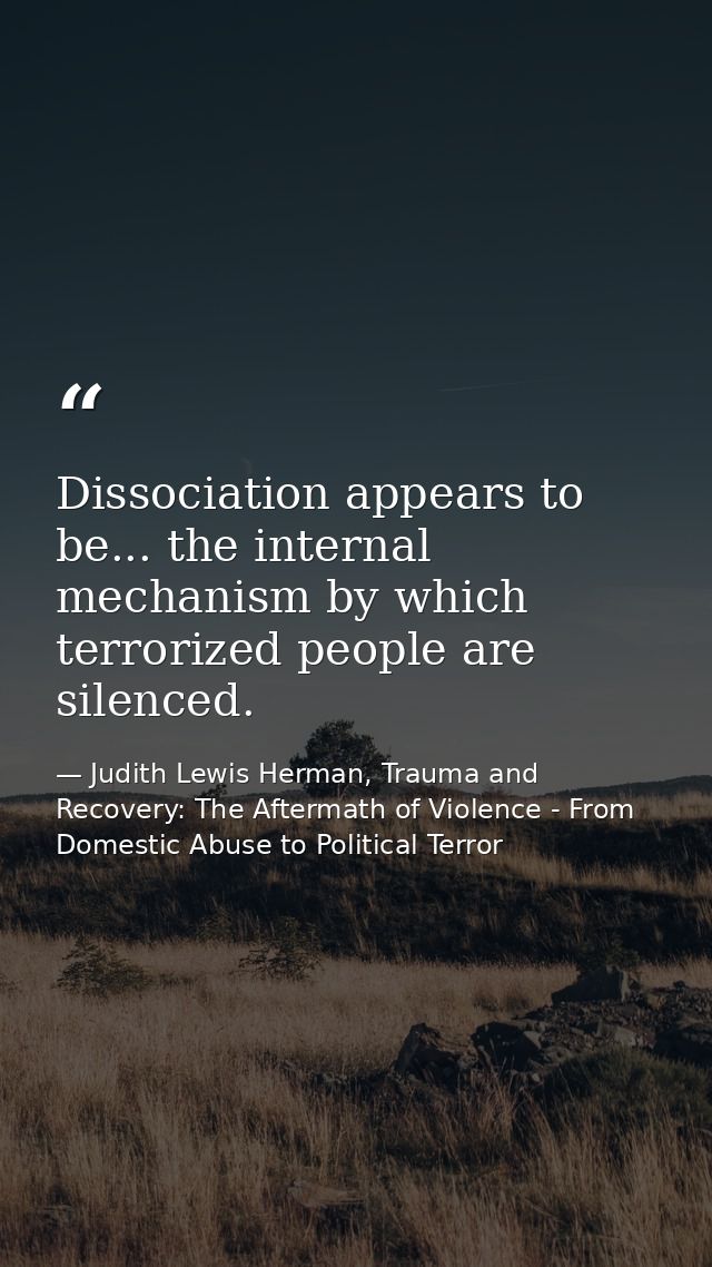 Dissociation appears to be... the internal mechanism by which terrorized people are silenced. — Judith Lewis Herman, Trauma and Recovery: The Aftermath of Violence - From Domestic Abuse to Political Terror
