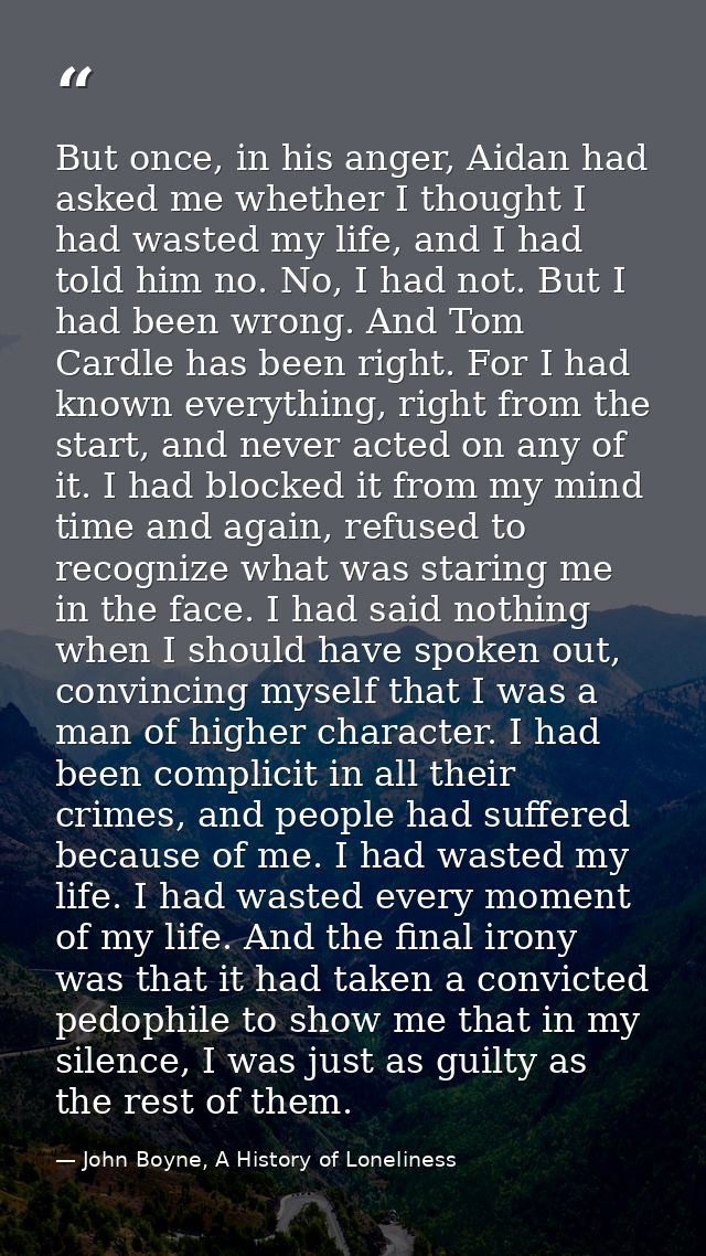 But once, in his anger, Aidan had asked me whether I thought I had wasted my life, and I had told him no. No, I had not. — John Boyne, A History of Loneliness