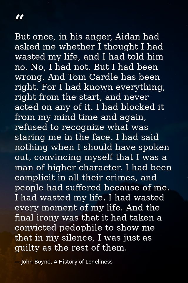 But once, in his anger, Aidan had asked me whether I thought I had wasted my life, and I had told him no. No, I had not. — John Boyne, A History of Loneliness