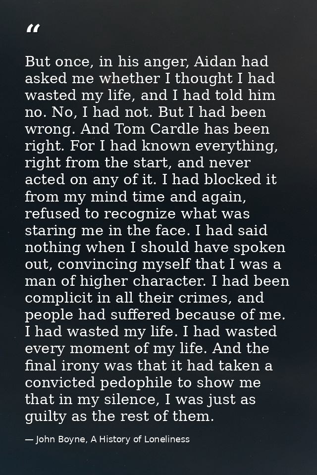 But once, in his anger, Aidan had asked me whether I thought I had wasted my life, and I had told him no. No, I had not. — John Boyne, A History of Loneliness