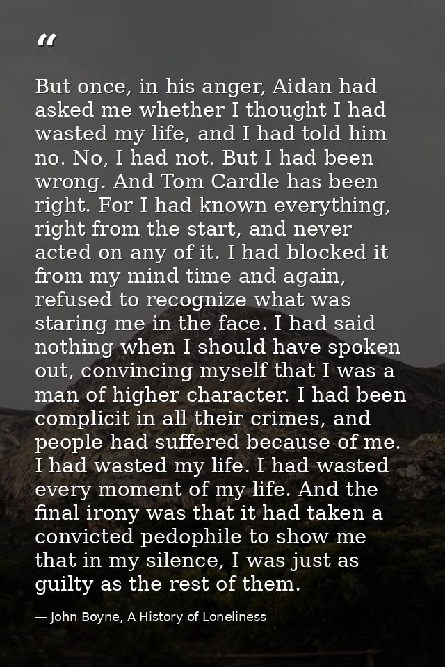 But once, in his anger, Aidan had asked me whether I thought I had wasted my life, and I had told him no. No, I had not. — John Boyne, A History of Loneliness