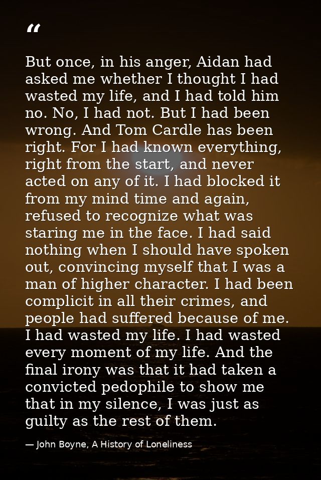 But once, in his anger, Aidan had asked me whether I thought I had wasted my life, and I had told him no. No, I had not. — John Boyne, A History of Loneliness