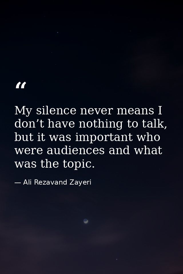My silence never means I don’t have nothing to talk, but it was important who were audiences and what was the topic. — Ali Rezavand Zayeri