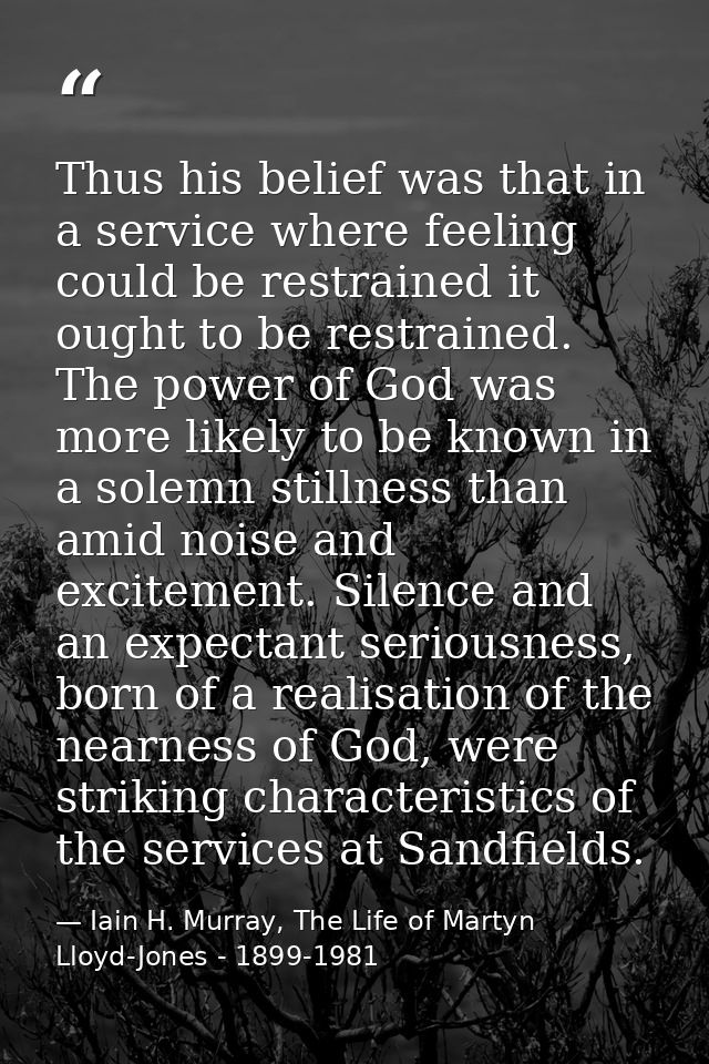 Thus his belief was that in a service where feeling could be restrained it ought to be restrained. The power of God was  — Iain H. Murray, The Life of Martyn Lloyd-Jones - 1899-1981