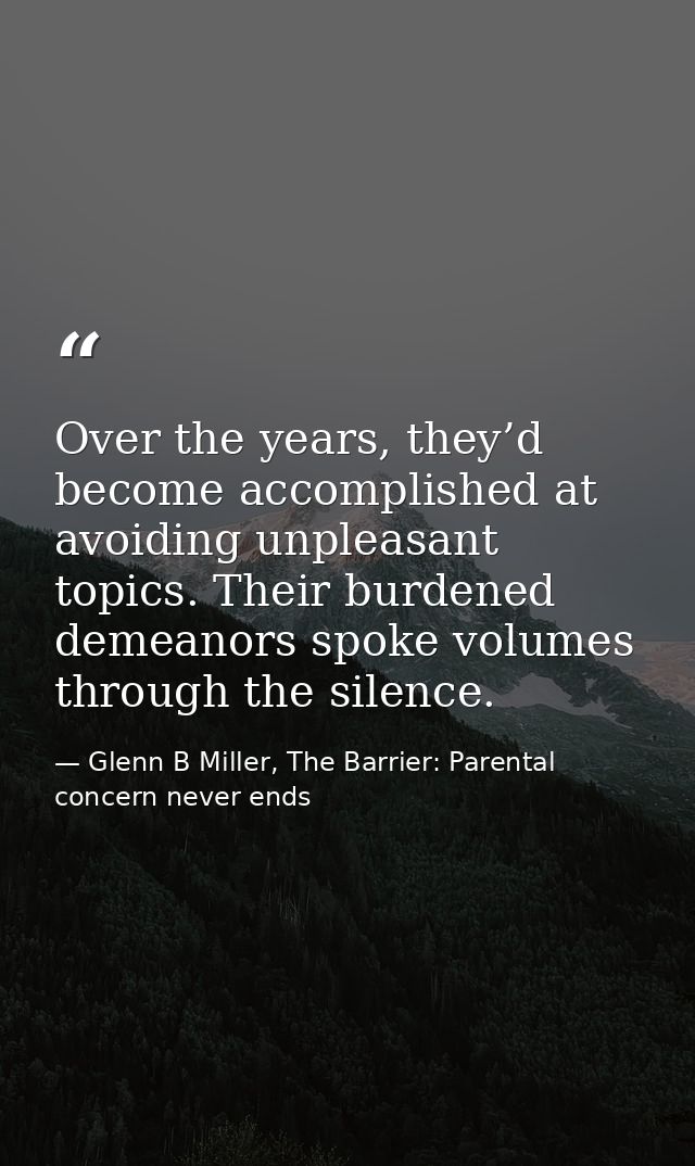 Over the years, they’d become accomplished at avoiding unpleasant topics. Their burdened demeanors spoke volumes through — Glenn B Miller, The Barrier: Parental concern never ends