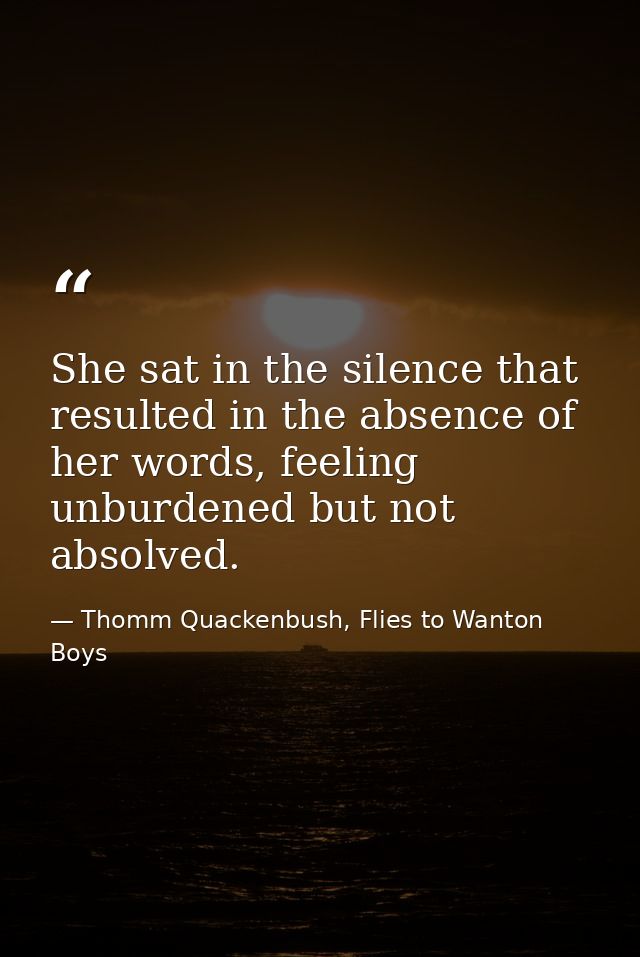 She sat in the silence that resulted in the absence of her words, feeling unburdened but not absolved. — Thomm Quackenbush, Flies to Wanton Boys